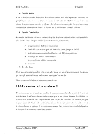 ISET NABEUL JUIN 2015
Sana AFLI, Nadine HRIRA Page 5 sur 99
 Couche Accès
C’est la dernière couche du modèle. Son rôle est simple mais très important : connecter les
périphériques « end-users » au réseau et assurer aussi la sécurité. Il n'y a pas de routeur au
niveau de cette couche, seuls des switchs, et des hubs, sont implémentés. On ne s’occupe que
de connecter les utilisateurs finaux au réseau, que ce soit en Wifi, Ethernet ou autre.
 Couche Distribution
La couche distribution du réseau constitue le point de démarcation entre la couche principale
et la couche accès. Elle peut remplir plusieurs fonctions, notamment :
 le regroupement d'adresses ou de zones
 l'accès à la couche principale par un service ou un groupe de travail
 la définition des domaines de diffusion et de diffusion multipoint
 le routage des réseaux locaux virtuels
 la conversion de médias, si nécessaire
 la sécurité
 Couche Cœur
C’est la couche supérieure. Son rôle est de relier entre eux les différents segments du réseau,
par exemple les sites distants, les LANs ou les étages d’une société.
Nous trouvons généralement les routeurs à ce niveau.
I.1.2 La commutation au niveau 2
Un commutateur de niveau 2 est similaire à un concentrateur dans le sens où il fournit un
seul domaine de diffusion. En revanche, chaque port a son propre domaine de collision. Le
commutateur utilise la micro-segmentation pour diviser les domaines de collision, un par
segment connecté. Ainsi, seules les interfaces réseau directement connectées par un lien point
à point sollicitent le medium. Si le commutateur auquel il est connecté supporte le full-duplex,
le domaine de collision est entièrement éliminé.
 