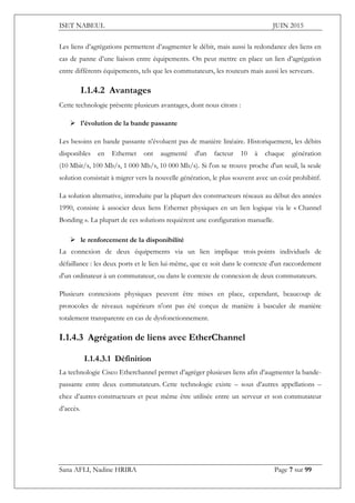 ISET NABEUL JUIN 2015
Sana AFLI, Nadine HRIRA Page 7 sur 99
Les liens d’agrégations permettent d’augmenter le débit, mais aussi la redondance des liens en
cas de panne d’une liaison entre équipements. On peut mettre en place un lien d’agrégation
entre différents équipements, tels que les commutateurs, les routeurs mais aussi les serveurs.
I.1.4.2 Avantages
Cette technologie présente plusieurs avantages, dont nous citons :
 l'évolution de la bande passante
Les besoins en bande passante n'évoluent pas de manière linéaire. Historiquement, les débits
disponibles en Ethernet ont augmenté d'un facteur 10 à chaque génération
(10 Mbit/s, 100 Mb/s, 1 000 Mb/s, 10 000 Mb/s). Si l'on se trouve proche d'un seuil, la seule
solution consistait à migrer vers la nouvelle génération, le plus souvent avec un coût prohibitif.
La solution alternative, introduite par la plupart des constructeurs réseaux au début des années
1990, consiste à associer deux liens Ethernet physiques en un lien logique via le « Channel
Bonding ». La plupart de ces solutions requièrent une configuration manuelle.
 le renforcement de la disponibilité
La connexion de deux équipements via un lien implique trois points individuels de
défaillance : les deux ports et le lien lui-même, que ce soit dans le contexte d'un raccordement
d'un ordinateur à un commutateur, ou dans le contexte de connexion de deux commutateurs.
Plusieurs connexions physiques peuvent être mises en place, cependant, beaucoup de
protocoles de niveaux supérieurs n'ont pas été conçus de manière à basculer de manière
totalement transparente en cas de dysfonctionnement.
I.1.4.3 Agrégation de liens avec EtherChannel
I.1.4.3.1 Définition
La technologie Cisco Etherchannel permet d’agréger plusieurs liens afin d’augmenter la bande-
passante entre deux commutateurs. Cette technologie existe – sous d’autres appellations –
chez d’autres constructeurs et peut même être utilisée entre un serveur et son commutateur
d’accès.
 