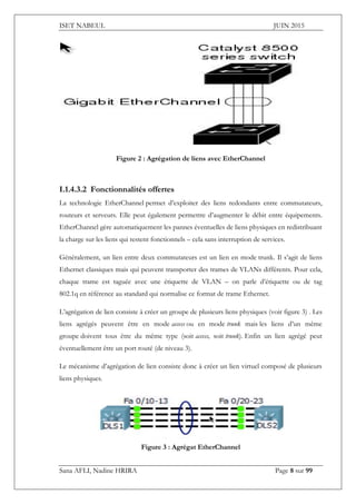 ISET NABEUL JUIN 2015
Sana AFLI, Nadine HRIRA Page 8 sur 99
Figure 2 : Agrégation de liens avec EtherChannel
I.1.4.3.2 Fonctionnalités offertes
La technologie EtherChannel permet d’exploiter des liens redondants entre commutateurs,
routeurs et serveurs. Elle peut également permettre d’augmenter le débit entre équipements.
EtherChannel gère automatiquement les pannes éventuelles de liens physiques en redistribuant
la charge sur les liens qui restent fonctionnels – cela sans interruption de services.
Généralement, un lien entre deux commutateurs est un lien en mode trunk. Il s’agit de liens
Ethernet classiques mais qui peuvent transporter des trames de VLANs différents. Pour cela,
chaque trame est taguée avec une étiquette de VLAN – on parle d’étiquette ou de tag
802.1q en référence au standard qui normalise ce format de trame Ethernet.
L’agrégation de lien consiste à créer un groupe de plusieurs liens physiques (voir figure 3) . Les
liens agrégés peuvent être en mode access ou en mode trunk mais les liens d’un même
groupe doivent tous être du même type (soit access, soit trunk). Enfin un lien agrégé peut
éventuellement être un port routé (de niveau 3).
Le mécanisme d’agrégation de lien consiste donc à créer un lien virtuel composé de plusieurs
liens physiques.
Figure 3 : Agrégat EtherChannel
 