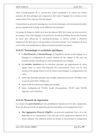 ISET NABEUL JUIN 2015
Sana AFLI, Nadine HRIRA Page 9 sur 99
Ainsi, la bande-passante de ce nouveau lien virtuel correspond à la somme des bandes
passantes des liens physiques qui composent le lien virtuel. L’agrégat est vu comme un lien
unique même s’il ne s’agit que d’un lien logique.
Contrairement au protocole spanning-tree, tous les liens physiques sont simultanément utilisés
par une répartition de la charge sur les différents liens physiques.
Le partage de charge est réalisé sur la base des adresses MAC de la trame qui doit traverser le
lien logique (c’est-à-dire l’agrégat). Ceci permet de résoudre le problème des boucles Ethernet
de façon plus efficace que le spanning-tree puisque ce dernier conduit à désactiver
logiquement des liens qui ne sont pas utilisés en situation normale. Avec l’agrégation de liens,
tous les liens sont simultanément utilisés en situation normale (sans panne).
I.1.4.3.3 Terminologie et vocabulaire spécifiques
 Le Port-Channel (ou Channel-Group) est l’appellation donnée au lien logique (ou à
l’agrégat). La configuration de certains attributs du lien logique se fait sous une
nouvelle interface virtuelle qui est créée simultanément avec l’agrégat.
 Les member interfaces sont les interfaces physiques qui appartiennent au même
agrégat (donc au même Port-Channel). En environnement Cisco, tous les liens
membres d’un agrégat doivent avoir les mêmes caractéristiques et configurations, c’est
à dire :
 même type d’interface physique (par exemple, uniquement des ports 100 Mbps cuivre
ou que des ports fibres 10Gbps, etc).
 même mode de transmission (duplex par exemple).
 même configuration de VLANs (mode d’encapsulation, VLAN natif, VLANs
supportés sur les interfaces).
I.1.4.3.4 Protocole de négociation
La création d’un port-channel peut être préalablement négociée entre les deux équipements.
Pour cela, deux protocoles de négociation peuvent être définis sur les équipements Cisco :
 Port Aggregation Protocol (PAgP) est un protocole propriétaire Cisco, de ce fait
disponible sur les commutateurs Cisco ainsi que sur les équipements disposant de la
licence adéquate. Son utilisation permet de faciliter et d'automatiser la configuration
 