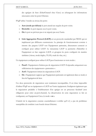 ISET NABEUL JUIN 2015
Sana AFLI, Nadine HRIRA Page 10 sur 99
des agrégats de liens (EtherChannel chez Cisco) en échangeant les informations
nécessaires entre les ports Ethernet.
PAgP utilise 3 modes au niveau des ports:
o Auto (mode par défaut): le port attend une requête du port voisin.
o Desirable : le port négocie avec le port voisin.
o On: le port ne prévient pas et ne négocie pas avec l’autre.
 Link Aggregation Protocol (LACP) est un protocole standardisé par l'IEEE qui est
implémenté par différents constructeurs. Le principe de fonctionnement consiste à
émettre des paquets LACP vers l'équipement partenaire, directement connecté et
configuré pour utiliser LACP. Le mécanisme LACP va permettre d'identifier si
l'équipement en face supporte LACP, et groupera les ports configurés de manière
similaires (vitesse, mode duplex, VLAN, trunk de vlan, etc.)
Un équipement configuré pour utiliser LACP peut fonctionner en trois modes :
o Passif : l'équipement n'initiera pas de négociation LACP. Il répondra uniquement aux
sollicitations des équipements « partenaires ».
o Actif : l'équipement initiera les négociations LACP.
o On : l'équipement suppose que l'équipement partenaire est également dans ce mode et
fera de l'agrégation de liens
Ces deux protocoles de négociation sont totalement incompatibles. Il est donc impossible
d’utiliser PAgP sur un équipement et LACP sur l’autre équipement. Soulignons également que
la négociation préalable à l’établissement d’un agrégat est un processus facultatif (non
obligatoire pour créer un port-channel). La désactivation de cette négociation se fait en
configurant, sur l’équipement Cisco, le mode « on ».
L’intérêt de la négociation consiste essentiellement à vérifier qu’il n’y a pas de problèmes
susceptibles de conduire à une boucle réseau Ethernet.
 