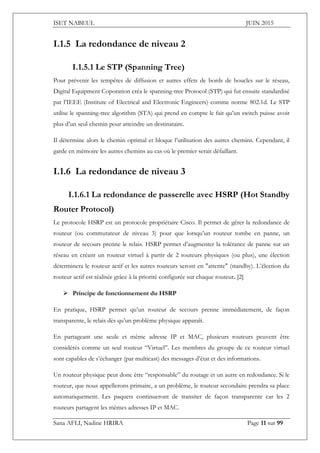 ISET NABEUL JUIN 2015
Sana AFLI, Nadine HRIRA Page 11 sur 99
I.1.5 La redondance de niveau 2
I.1.5.1 Le STP (Spanning Tree)
Pour prévenir les tempêtes de diffusion et autres effets de bords de boucles sur le réseau,
Digital Equipment Coporation créa le spanning-tree Protocol (STP) qui fut ensuite standardisé
par l’IEEE (Institute of Electrical and Electronic Engineers) comme norme 802.1d. Le STP
utilise le spanning-tree algorithm (STA) qui prend en compte le fait qu’un switch puisse avoir
plus d’un seul chemin pour atteindre un destinataire.
Il détermine alors le chemin optimal et bloque l’utilisation des autres chemins. Cependant, il
garde en mémoire les autres chemins au cas où le premier serait défaillant.
I.1.6 La redondance de niveau 3
I.1.6.1 La redondance de passerelle avec HSRP (Hot Standby
Router Protocol)
Le protocole HSRP est un protocole propriétaire Cisco. Il permet de gérer la redondance de
routeur (ou commutateur de niveau 3) pour que lorsqu’un routeur tombe en panne, un
routeur de secours prenne le relais. HSRP permet d’augmenter la tolérance de panne sur un
réseau en créant un routeur virtuel à partir de 2 routeurs physiques (ou plus), une élection
déterminera le routeur actif et les autres routeurs seront en "attente" (standby). L’élection du
routeur actif est réalisée grâce à la priorité configurée sur chaque routeur. [2]
 Principe de fonctionnement du HSRP
En pratique, HSRP permet qu’un routeur de secours prenne immédiatement, de façon
transparente, le relais dès qu’un problème physique apparaît.
En partageant une seule et même adresse IP et MAC, plusieurs routeurs peuvent être
considérés comme un seul routeur “Virtuel”. Les membres du groupe de ce routeur virtuel
sont capables de s’échanger (par multicast) des messages d’état et des informations.
Un routeur physique peut donc être “responsable” du routage et un autre en redondance. Si le
routeur, que nous appellerons primaire, a un problème, le routeur secondaire prendra sa place
automatiquement. Les paquets continueront de transiter de façon transparente car les 2
routeurs partagent les mêmes adresses IP et MAC.
 