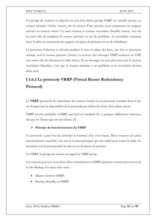 ISET NABEUL JUIN 2015
Sana AFLI, Nadine HRIRA Page 12 sur 99
Un groupe de routeurs va négocier au sein d’un même groupe HSRP (ou standby group), un
routeur primaire (Active router), élu au moyen d’une priorité, pour transmettre les paquets
envoyés au routeur virtuel. Un autre routeur, le routeur secondaire (Standby router), sera élu
lui aussi afin de remplacer le routeur primaire en cas de problème. Le secondaire assumera
donc la tâche de transmettre les paquets à la place du primaire en cas de défaillance.
Le processus d’élection se déroule pendant la mise en place des liens, une fois ce processus
terminé, seul le routeur primaire (Active) va envoyer des messages HSRP multicast en UDP
aux autres afin de minimiser le trafic réseau. Si ces messages ne sont plus reçus par le routeur
secondaire (Standby), c’est que le routeur primaire a un problème et le secondaire devient
donc actif.
I.1.6.2 Le protocole VRRP (Virtual Router Redundancy
Protocol)
Le VRRP (protocole de redondance de routeur virtuel) est un protocole standard dont le but
est d'augmenter la disponibilité de la passerelle par défaut des hôtes d'un même réseau.
VRRP est très semblable à HSRP, sauf qu’il est standard. Il y a quelques différences mineures,
tels que les Timers qui ont été réduits. [3]
 Principe de fonctionnement du VRRP
Ce protocole a pour but de redonder la Gateway d’un sous-réseau. Deux routeurs (ou plus)
fonctionneront ensemble, l’un sera le routeur principal, qui sera utilisé pour router le trafic. Le
deuxième sera là pour prendre le relai en cas de panne du premier.
En VRRP, le groupe de routeur est appelé le VRRP group.
Les routeurs peuvent avoir deux rôles contrairement à HSRP, plusieurs routeurs peuvent avoir
le rôle Backup. Ces deux rôles sont :
 Master (Actif en HSRP)
 Backup (Standby en HSRP)
 