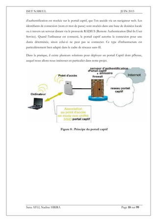 ISET NABEUL JUIN 2015
Sana AFLI, Nadine HRIRA Page 18 sur 99
d’authentification est stockée sur le portail captif, que l’on accède via un navigateur web. Les
identifiants de connexion (nom et mot de passe) sont stockés dans une base de données locale
ou à travers un serveur distant via le protocole RADIUS (Remote Authentication Dial-In User
Service). Quand l’utilisateur est connecté, le portail captif autorise la connexion pour une
durée déterminée, sinon celui-ci ne peut pas se connecter. Ce type d’infrastructure est
particulièrement bien adapté dans le cadre de réseaux sans-fil.
Dans la pratique, il existe plusieurs solutions pour déployer un portail Captif dont pfSense,
auquel nous allons nous intéresser en particulier dans notre projet.
Figure 8 : Principe du portail captif
 