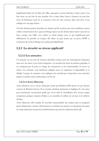 ISET NABEUL JUIN 2015
Sana AFLI, Nadine HRIRA Page 20 sur 99
SquidGuard utilise lors du filtre des URLs regroupées en listes blanches et listes noires. Une
liste noire est une liste de sites interdits. On va donc filtrer l'accès à Internet via cette liste
noire. Si l'utilisateur essaie de se connecter à l'un des sites contenus dans cette liste, il sera
redirigé vers une page choisie.
Une liste blanche permet d'accéder aux adresses qu'elle contient, qui sont considérées comme
valides. L'inconvénient de ce genre de filtrage repose sur des défauts dans la mise-à-jour de ces
listes, puisque des URLs non valides se créent chaque jour, et que SquidGuard peut
difficilement les prendre en compte. De même on peut passer par un proxy HTTP et
contourner de ce fait le filtrage mis en place par SquidGuard.
I.2.3 La sécurité au niveau applicatif
I.2.3.1 Les annuaires 
Un annuaire est une base de données spécialisée conçue pour des interrogations fréquentes
mais avec des mises à jour moins fréquentes. Au contraire des bases de données générales, il
ne comprend pas de prise en charge des transactions ou de fonctionnalités de retour en
arrière. Les annuaires sont facilement répliqués pour en augmenter la disponibilité et la
fiabilité. Lorsque les annuaires sont répliqués, des incohérences temporaires sont autorisées
jusqu'à ce qu'elles soient synchronisées à la fin. [7]
I.2.3.1.1 Active Directory
Active Directory est le service d'annuaire fourni par Windows 2000 Server (et par d'autres
versions de Windows Server). Il est sécurisé, distribué, partitionné et dupliqué. Il a été conçu
pour fonctionner correctement quelle que soit la taille de l'installation, d'un serveur unique
comportant quelques centaines d'objets à un ensemble de milliers de serveurs et de millions
d'objets.
Active Directory offre nombre de nouvelles fonctionnalités qui rendent aisée la navigation
parmi d'importants volumes d'informations et facilitent leur gestion, en permettant des gains
de temps importants tant pour les administrateurs que pour les utilisateurs finals. [8]
 