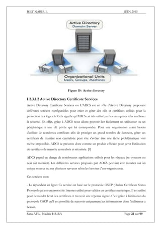 ISET NABEUL JUIN 2015
Sana AFLI, Nadine HRIRA Page 21 sur 99
Figure 10 : Active directory
I.2.3.1.2 Active Directory Certificate Services
Active Directory Certificate Services ou L'ADCS est un rôle d'Active Directory proposant
différents services configurables pour créer et gérer des clés et certificats utilisés pour la
protection des logiciels. Cela signifie qu'ADCS est très utilisé par les entreprises afin améliorer
la sécurité. En effet, grâce à ADCS nous allons pouvoir lier facilement un utilisateur ou un
périphérique à une clé privée qui lui correspondra. Pour une organisation ayant besoin
d'utiliser de nombreux certificats afin de protéger un grand nombre de données, gérer ses
certificats de manière non centralisée peut vite s'avérer être une tâche problématique voir
même impossible. ADCS se présente donc comme un produit efficace pour gérer l'utilisation
de certificats de manière centralisée et sécurisée. [9]
ADCS prend en charge de nombreuses applications utilisés pour les réseaux (se trouvant ou
non sur internet). Les différents services proposés par ADCS peuvent être installés sur un
unique serveur ou sur plusieurs serveurs selon les besoins d'une organisation.
Ces services sont:
- Le répondeur en ligne: Ce service est basé sur le protocole OSCP (Online Certificate Status
Protocol) qui est un protocole Internet utilisé pour valider un certificat numérique. Il est utilisé
pour demander l'état des certificats et recevoir une réponse signée. C'est grâce à l'utilisation du
protocole OSCP qu'il est possible de recevoir uniquement les informations dont l'utilisateur a
besoin.
 