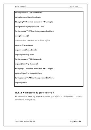 ISET NABEUL JUIN 2015
Sana AFLI, Nadine HRIRA Page 42 sur 99
Setting device to VTP client mode.
asemploye(vlan)#vtp domain pfe
Changing VTP domain name from NULL to pfe
asemploye(vlan)#vtp password Cisco
Setting device VLAN database password to Cisco.
asemploye(vlan)#
//activation du VTP client sur le Switch asguest
asguest #vlan database
asguest (vlan)#vtp v2-mode
asguest(vlan)#vtp client
Setting device to VTP client mode.
asguest(vlan)#vtp domain pfe
Changing VTP domain name from NULL to pfe
asguest(vlan)#vtp password Cisco
Setting device VLAN database password to Cisco.
asguest(vlan)#
II.3.1.6 Vérification du protocole VTP
La commande « show vtp status » est utilisée pour vérifier la configuration VTP sur les
switch Cisco (voir figure 22).
 