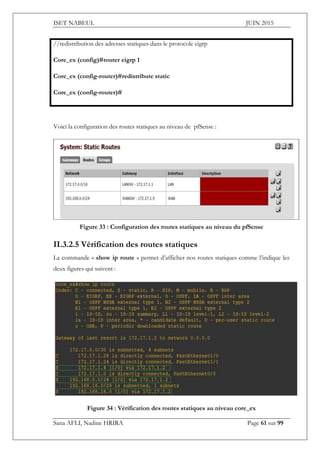 ISET NABEUL JUIN 2015
Sana AFLI, Nadine HRIRA Page 61 sur 99
//redistribution des adresses statiques dans le protocole eigrp
Core_ex (config)#router eigrp 1
Core_ex (config-router)#redistribute static
Core_ex (config-router)#
Voici la configuration des routes statiques au niveau de pfSense :
Figure 33 : Configuration des routes statiques au niveau du pfSense
II.3.2.5 Vérification des routes statiques
La commande « show ip route » permet d’afficher nos routes statiques comme l’indique les
deux figures qui suivent :
Figure 34 : Vérification des routes statiques au niveau core_ex
 