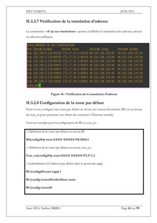 ISET NABEUL JUIN 2015
Sana AFLI, Nadine HRIRA Page 63 sur 99
II.3.2.7 Vérification de la translation d’adresse
La commande « sh ip nat translations » permet d’afficher la translation des adresses privées
en adresses publiques.
Figure 36 : Vérification de la translation d’adresse
II.3.2.8 Configuration de la route par défaut
Nous avons configuré une route par défaut au niveau du routeur d’extrémité (R1) et au niveau
de core_ex pour permettre aux clients de connecter à l'Internet simulée.
Voici un exemple pour la configuration du R1 et core_ex :
//définition de la route par défaut au niveau R1
R1(config)#ip route 0.0.0.0 0.0.0.0.0 192.168.0.1
//définition de la route par défaut au niveau core_ex
Core_ex(config)#ip route 0.0.0.0 0.0.0.0.0 172.17.1.2
//redistribution de l'adresse par défaut dans le protocole eigrp
R1 (config)#router eigrp 1
R1 (config-router)#redistribute static
R1 (config-router)#
 
