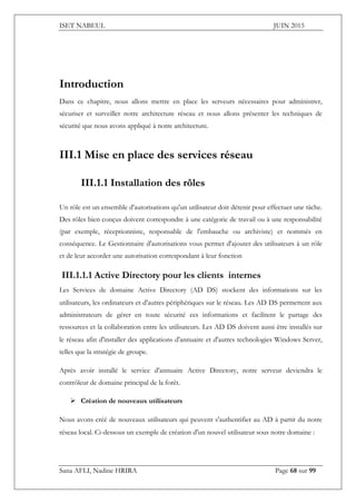 ISET NABEUL JUIN 2015
Sana AFLI, Nadine HRIRA Page 68 sur 99
Introduction
Dans ce chapitre, nous allons mettre en place les serveurs nécessaires pour administrer,
sécuriser et surveiller notre architecture réseau et nous allons présenter les techniques de
sécurité que nous avons appliqué à notre architecture.
III.1 Mise en place des services réseau
III.1.1 Installation des rôles
Un rôle est un ensemble d'autorisations qu'un utilisateur doit détenir pour effectuer une tâche.
Des rôles bien conçus doivent correspondre à une catégorie de travail ou à une responsabilité
(par exemple, réceptionniste, responsable de l'embauche ou archiviste) et nommés en
conséquence. Le Gestionnaire d'autorisations vous permet d'ajouter des utilisateurs à un rôle
et de leur accorder une autorisation correspondant à leur fonction
III.1.1.1 Active Directory pour les clients internes
Les Services de domaine Active Directory (AD DS) stockent des informations sur les
utilisateurs, les ordinateurs et d'autres périphériques sur le réseau. Les AD DS permettent aux
administrateurs de gérer en toute sécurité ces informations et facilitent le partage des
ressources et la collaboration entre les utilisateurs. Les AD DS doivent aussi être installés sur
le réseau afin d'installer des applications d'annuaire et d'autres technologies Windows Server,
telles que la stratégie de groupe.
Après avoir installé le service d'annuaire Active Directory, notre serveur deviendra le
contrôleur de domaine principal de la forêt.
 Création de nouveaux utilisateurs
Nous avons créé de nouveaux utilisateurs qui peuvent s'authentifier au AD à partir du notre
réseau local. Ci-dessous un exemple de création d'un nouvel utilisateur sous notre domaine :
 