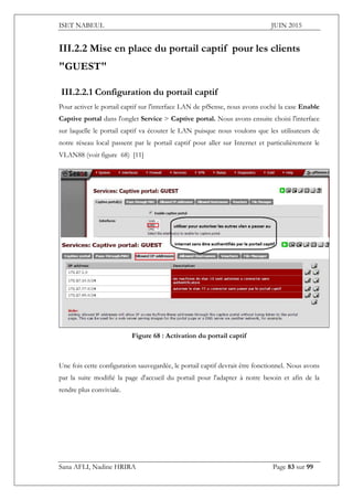 ISET NABEUL JUIN 2015
Sana AFLI, Nadine HRIRA Page 83 sur 99
III.2.2 Mise en place du portail captif pour les clients
"GUEST"
III.2.2.1 Configuration du portail captif
Pour activer le portail captif sur l'interface LAN de pfSense, nous avons coché la case Enable
Captive portal dans l'onglet Service > Captive portal. Nous avons ensuite choisi l'interface
sur laquelle le portail captif va écouter le LAN puisque nous voulons que les utilisateurs de
notre réseau local passent par le portail captif pour aller sur Internet et particulièrement le
VLAN88 (voir figure 68) [11]
Figure 68 : Activation du portail captif
Une fois cette configuration sauvegardée, le portail captif devrait être fonctionnel. Nous avons
par la suite modifié la page d'accueil du portail pour l'adapter à notre besoin et afin de la
rendre plus conviviale.
 