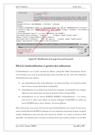 ISET NABEUL JUIN 2015
Sana AFLI, Nadine HRIRA Page 84 sur 99
Figure 69 : Modification de la page d'accueil du portail
III.2.2.2 Authentification et gestion des utilisateurs
L'authentification est un point essentiel de pfSense puisqu'elle définit l'autorisation d'accès
vers l'extérieur, une sorte de portail physique fermé accessible par clé. Ainsi trois méthodes
d'authentification sont offertes:
 sans authentification (No authentification) : les clients sont libres ; ils verront le portail
mais il ne leur sera pas demandé de s'authentifier.
 authentification via un fichier local (Local User manager) : les paramètres des comptes
utilisateur sont stockés dans une base de données locale au format XML.
 authentification via un serveur RADUIS (RADIUS Authentification) : à ce niveau,
nous avons le choix entre utiliser un serveur embarqué FreeRADIUS et utiliser un
serveur RADIUS qui se situe à distance du serveur pfSense.
Dans notre projet, nous avons testé les trois types d'authentification avec succès et nous avons
retenu l'authentification RADIUS embarqué car non seulement cela permet de gérer un grand
nombre d'utilisateurs, mais aussi pour des raisons de sécurité. A ce stade, le portail est déjà
accessible : un utilisateur qui se connecte au réseau local et qui souhaite accéder à un site Web
 
