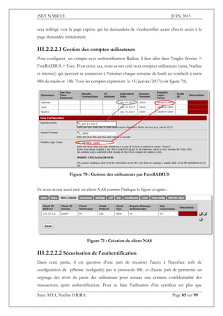 ISET NABEUL JUIN 2015
Sana AFLI, Nadine HRIRA Page 85 sur 99
sera redirigé vers la page captive qui lui demandera de s'authentifier avant d'avoir accès à la
page demandée initialement.
III.2.2.2.1 Gestion des comptes utilisateurs
Pour configurer un compte avec authentification Radius, il faut aller dans l'onglet Service >
FreeRADIUS > User. Pour notre cas, nous avons créé trois comptes utilisateurs (sana, Nadine
et internet) qui peuvent se connecter à l'internet chaque semaine de lundi au vendredi à entre
08h du matin et 18h. Tous les comptes expireront le 15/janvier/2017(voir figure 70).
Figure 70 : Gestion des utilisateurs par FreeRADIUS
Et nous avons aussi créé un client NAS comme l'indique la figure ci-après :
Figure 71 : Création de client NAS
III.2.2.2.2 Sécurisation de l'authentification
Dans cette partie, il est question d'une part de sécuriser l'accès à l'interface web de
configuration de pfSense (webguids) par le protocole SSL et d'autre part de permettre un
cryptage des mots de passe des utilisateurs pour assurer une certaine confidentialité des
transactions après authentification. Pour se faire l'utilisation d'un certificat est plus que
 