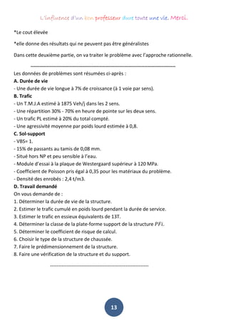 L’influence d’un bon professeur dure toute une vie. Merci.
13
*Le cout élevée
*elle donne des résultats qui ne peuvent pas être généralistes
Dans cette deuxième partie, on va traiter le problème avec l’approche rationnelle.
-----------------------------------------------------------------------------------------------
Les données de problèmes sont résumées ci-après :
A. Durée de vie
- Une durée de vie longue à 7% de croissance (à 1 voie par sens).
B. Trafic
- Un T.M.J.A estimé à 1875 Veh/j dans les 2 sens.
- Une répartition 30% - 70% en heure de pointe sur les deux sens.
- Un trafic PL estimé à 20% du total compté.
- Une agressivité moyenne par poids lourd estimée à 0,8.
C. Sol-support
- VBS= 1.
- 15% de passants au tamis de 0,08 mm.
- Situé hors NP et peu sensible à l’eau.
- Module d’essai à la plaque de Westergaard supérieur à 120 MPa.
- Coefficient de Poisson pris égal à 0,35 pour les matériaux du problème.
- Densité des enrobés : 2,4 t/𝑚3.
D. Travail demandé
On vous demande de :
1. Déterminer la durée de vie de la structure.
2. Estimer le trafic cumulé en poids lourd pendant la durée de service.
3. Estimer le trafic en essieux équivalents de 13T.
4. Déterminer la classe de la plate-forme support de la structure 𝑃𝐹𝑖.
5. Déterminer le coefficient de risque de calcul.
6. Choisir le type de la structure de chaussée.
7. Faire le prédimensionnement de la structure.
8. Faire une vérification de la structure et du support.
------------------------------------------------------------
 