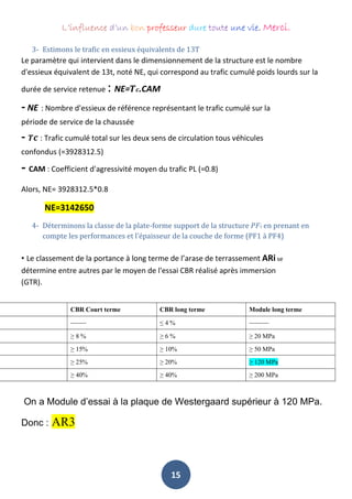 L’influence d’un bon professeur dure toute une vie. Merci.
15
3- Estimons le trafic en essieux équivalents de 13T
Le paramètre qui intervient dans le dimensionnement de la structure est le nombre
d'essieux équivalent de 13t, noté NE, qui correspond au trafic cumulé poids lourds sur la
durée de service retenue : NE=𝑻𝒄.CAM
- NE : Nombre d'essieux de référence représentant le trafic cumulé sur la
période de service de la chaussée
- 𝑻𝒄 : Trafic cumulé total sur les deux sens de circulation tous véhicules
confondus (=3928312.5)
- CAM : Coefficient d'agressivité moyen du trafic PL (=0.8)
Alors, NE= 3928312.5*0.8
NE=3142650
4- Déterminons la classe de la plate-forme support de la structure 𝑃𝐹𝑖 en prenant en
compte les performances et l'épaisseur de la couche de forme (PF1 à PF4)
• Le classement de la portance à long terme de l’arase de terrassement ARi se
détermine entre autres par le moyen de l'essai CBR réalisé après immersion
(GTR).
CBR Court terme CBR long terme Module long terme
-------- ≤ 4 % ----------
≥ 8 % ≥ 6 % ≥ 20 MPa
≥ 15% ≥ 10% ≥ 50 MPa
≥ 25% ≥ 20% ≥ 120 MPa
≥ 40% ≥ 40% ≥ 200 MPa
On a Module d’essai à la plaque de Westergaard supérieur à 120 MPa.
Donc : AR3
 
