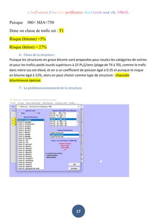 L’influence d’un bon professeur dure toute une vie. Merci.
17
Puisque 300< MJA<750
Donc on classe de trafic est : T1
Risque (bitume) =5%
Risque (béton) = 27%
6- Choix de la structure :
Puisque les structures en grave bitume sont proposées pour toutes les catégories de voiries
et pour les trafics poids lourds supérieurs à 25 PL/j/sens (plage de T4 à T0), comme le trafic
dans notre cas est élevé, et on a un coefficient de poisson égal à 0.35 et puisque le risque
en bitume égal à 12%, alors on peut choisir comme type de structure : chaussée
bitumineuse épaisse.
7- Le prédimensionnement de la structure.
 