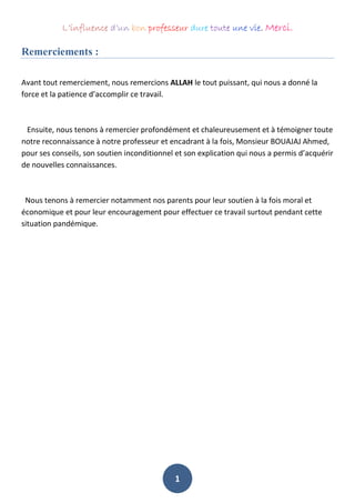 L’influence d’un bon professeur dure toute une vie. Merci.
1
Remerciements :
Avant tout remerciement, nous remercions ALLAH le tout puissant, qui nous a donné la
force et la patience d’accomplir ce travail.
Ensuite, nous tenons à remercier profondément et chaleureusement et à témoigner toute
notre reconnaissance à notre professeur et encadrant à la fois, Monsieur BOUAJAJ Ahmed,
pour ses conseils, son soutien inconditionnel et son explication qui nous a permis d’acquérir
de nouvelles connaissances.
Nous tenons à remercier notamment nos parents pour leur soutien à la fois moral et
économique et pour leur encouragement pour effectuer ce travail surtout pendant cette
situation pandémique.
 