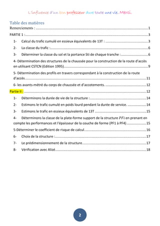 L’influence d’un bon professeur dure toute une vie. Merci.
2
Table des matières
Remerciements : ....................................................................................................................1
PARTIE 1 :...............................................................................................................................3
1- Calcul du trafic cumulé en essieux équivalents de 13T : ............................................3
2- La classe du trafic :.....................................................................................................6
3- Déterminer la classe du sol et la portance Sti de chaque tranche :............................6
4- Détermination des structures de la chaussée pour la construction de la route d’accès
en utilisant CSTCN (Edition 1995).......................................................................................9
5- Détermination des profils en travers correspondant à la construction de la route
d’accès.............................................................................................................................11
6- les avants-métré du corps de chaussée et d’accotements. ..........................................12
Partie II : ..............................................................................................................................12
1- Déterminons la durée de vie de la structure :..........................................................14
2- Estimons le trafic cumulé en poids lourd pendant la durée de service. ...................14
3- Estimons le trafic en essieux équivalents de 13T .....................................................15
4- Déterminons la classe de la plate-forme support de la structure 𝑃𝐹𝑖 en prenant en
compte les performances et l'épaisseur de la couche de forme (PF1 à PF4)....................15
5-Déterminer le coefficient de risque de calcul................................................................16
6- Choix de la structure :..............................................................................................17
7- Le prédimensionnement de la structure..................................................................17
8- Vérification avec Alizé..............................................................................................18
 