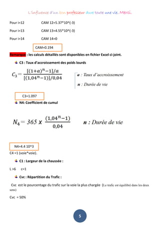 L’influence d’un bon professeur dure toute une vie. Merci.
5
Pour i=12 CAM 12=5.37*10^(-3)
Pour i=13 CAM 13=4.55*10^(-3)
Pour i=14 CAM 14=0
Remarque : les calculs détaillés sont disponibles en fichier Excel ci-joint.
C3 : Taux d’accroissement des poids lourds
N4: Coefficient de cumul
N4 = 4.4 *10^3
C4 =1 (voie*voie).
C1 : Largeur de la chaussée :
L >6 c=1
Cvc : Répartition du Trafic :
Cvc est le pourcentage du trafic sur la voie la plus chargée (Le trafic est équilibré dans les deux
sens)
Cvc = 50%
CAM=0.194
C3=1.097
N4=4.4 10^3
 