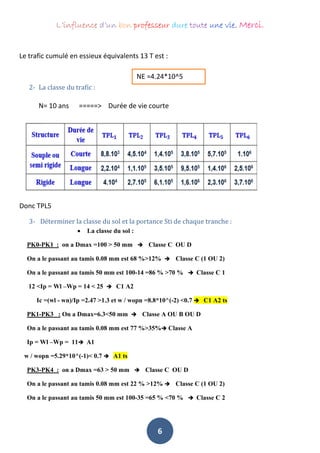 L’influence d’un bon professeur dure toute une vie. Merci.
6
Le trafic cumulé en essieux équivalents 13 T est :
2- La classe du trafic :
N= 10 ans =====> Durée de vie courte
Donc TPL5
3- Déterminer la classe du sol et la portance Sti de chaque tranche :
 La classe du sol :
PK0-PK1 : on a Dmax =100 > 50 mm  Classe C OU D
On a le passant au tamis 0.08 mm est 68 %>12%  Classe C (1 OU 2)
On a le passant au tamis 50 mm est 100-14 =86 % >70 %  Classe C 1
12 <Ip = Wl –Wp = 14 < 25  C1 A2
Ic =(wl - wn)/Ip =2.47 >1.3 et w / wopn =8.8*10^(-2) <0.7  C1 A2 ts
PK1-PK3 : On a Dmax=6.3<50 mm  Classe A OU B OU D
On a le passant au tamis 0.08 mm est 77 %>35% Classe A
Ip = Wl –Wp = 11 A1
w / wopn =5.29*10^(-1)< 0.7  A1 ts
PK3-PK4 : on a Dmax =63 > 50 mm  Classe C OU D
On a le passant au tamis 0.08 mm est 22 % >12%  Classe C (1 OU 2)
On a le passant au tamis 50 mm est 100-35 =65 % <70 %  Classe C 2
NE =4.24*10^5
 