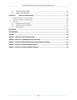 Calcul des colonnes en acier de classe 4 soumises au feu
3.2. Exécution du logiciel SAFIR.....................................................................................................................42
3.3. Modes propres dans RUBY .....................................................................................................................43
CHAPITRE IV : NOUVELLES PROPOSITIONS.................................................................................................... 46
1. PREMIERE PROPOSITION : METHODE ULGEC3 ...........................................................................................................46
2. DEUXIEME PROPOSITION : METHODE ULGAV.............................................................................................................49
3. RESULTATS .........................................................................................................................................................51
3.1. Flambement selon l’axe fort...................................................................................................................51
3.2. Flambement selon l’axe faible................................................................................................................61
3.3. Points suspects .......................................................................................................................................61
CONCLUSION........................................................................................................................................................ 63
BIBLIOGRAPHIES .................................................................................................................................................. 64
ANNEXES.............................................................................................................................................................. 65
ANNEXE 1 : LOGICIELS ET APPLICATIONS UTILISES................................................................................................ 66
ANNEXE 2 : RESULTATS : FLAMBEMENT SELON L’AXE FAIBLE............................................................................... 72
ANNEXE 3 : APPLICATION DES METHODES SUR LA BASE DONNEES DE TECNALIA................................................. 78
ANNEXE 4 : EXTRAIT DE LA BASE DE DONNEES (SAFIR)......................................................................................... 80
ANNEXE 5 : EXTRAIT DE LA BASE DE DONNEES (ABAQUS) .................................................................................... 89
12
 