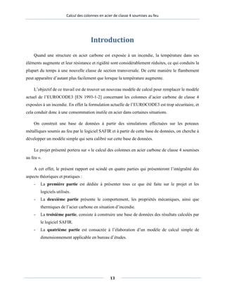 Calcul des colonnes en acier de classe 4 soumises au feu
Introduction
Quand une structure en acier carbone est exposée à un incendie, la température dans ses
éléments augmente et leur résistance et rigidité sont considérablement réduites, ce qui conduits la
plupart du temps à une nouvelle classe de section transversale. De cette manière le flambement
peut apparaître d’autant plus facilement que lorsque la température augmente.
L’objectif de ce travail est de trouver un nouveau modèle de calcul pour remplacer le modèle
actuel de l’EUROCODE3 [EN 1993-1-2] concernant les colonnes d’acier carbone de classe 4
exposées à un incendie. En effet la formulation actuelle de l’EUROCODE3 est trop sécuritaire, et
cela conduit donc à une consommation inutile en acier dans certaines situations.
On construit une base de données à partir des simulations effectuées sur les poteaux
métalliques soumis au feu par le logiciel SAFIR et à partir de cette base de données, on cherche à
développer un modèle simple qui sera calibré sur cette base de données.
Le projet présenté portera sur « le calcul des colonnes en acier carbone de classe 4 soumises
au feu ».
A cet effet, le présent rapport est scindé en quatre parties qui présenteront l’intégralité des
aspects théoriques et pratiques :
- La première partie est dédiée à présenter tous ce que été faite sur le projet et les
logiciels utilisés.
- La deuxième partie présente le comportement, les propriétés mécaniques, ainsi que
thermiques de l’acier carbone en situation d’incendie.
- La troisième partie, consiste à construire une base de données des résultats calculés par
le logiciel SAFIR.
- La quatrième partie est consacrée à l’élaboration d’un modèle de calcul simple de
dimensionnement applicable en bureau d’études.
13
 