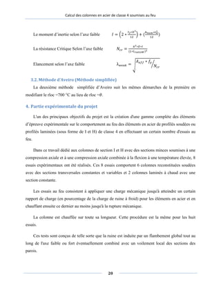 Calcul des colonnes en acier de classe 4 soumises au feu
Le moment d’inertie selon l’axe faible 𝐼 = �2 ∗
𝑡𝑡 𝑓∗𝑏3
12
� + (
ℎ 𝑛𝑢𝑚∗𝑡𝑡 𝑤
3
12
)
La résistance Critique Selon l’axe faible 𝑁𝑐𝑟 =
𝜋2∗𝐸∗𝐼
(𝐿∗𝐿 𝑟𝑎𝑡𝑖𝑜𝑊)2
Elancement selon l’axe faible λ 𝑤𝑒𝑎𝑎𝑘 = �
𝐴 𝑒𝑓𝑓 ∗ 𝑓𝑓𝑦𝑦
𝑁𝑐𝑟
�
3.2. Méthode d’Aveiro (Méthode simplifiée)
La deuxième méthode simplifiée d’Aveiro suit les mêmes démarches de la première en
modifiant le rloc =700 °C au lieu de rloc =𝜃𝜃.
4. Partie expérimentale du projet
L'un des principaux objectifs du projet est la création d'une gamme complète des éléments
d’épreuve expérimentale sur le comportement au feu des éléments en acier de profilés soudées ou
profilés laminées (sous forme de I et H) de classe 4 en effectuant un certain nombre d'essais au
feu.
Dans ce travail dédié aux colonnes de section I et H avec des sections minces soumises à une
compression axiale et à une compression axiale combinée à la flexion à une température élevée, 8
essais expérimentaux ont été réalisés. Ces 8 essais comportent 6 colonnes reconstituées soudées
avec des sections transversales constantes et variables et 2 colonnes laminés à chaud avec une
section constante.
Les essais au feu consistent à appliquer une charge mécanique jusqu'à atteindre un certain
rapport de charge (en pourcentage de la charge de ruine à froid) pour les éléments en acier et en
chauffant ensuite ce dernier au moins jusqu'à la rupture mécanique.
La colonne est chauffée sur toute sa longueur. Cette procédure est la même pour les huit
essais.
Ces tests sont conçus de telle sorte que la ruine est induite par un flambement global tout au
long de l'axe faible ou fort éventuellement combiné avec un voilement local des sections des
parois.
20
 