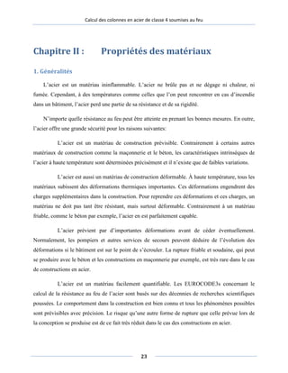 Calcul des colonnes en acier de classe 4 soumises au feu
Chapitre II : Propriétés des matériaux
1. Généralités
L’acier est un matériau ininflammable. L’acier ne brûle pas et ne dégage ni chaleur, ni
fumée. Cependant, à des températures comme celles que l’on peut rencontrer en cas d’incendie
dans un bâtiment, l’acier perd une partie de sa résistance et de sa rigidité.
N’importe quelle résistance au feu peut être atteinte en prenant les bonnes mesures. En outre,
l’acier offre une grande sécurité pour les raisons suivantes:
L’acier est un matériau de construction prévisible. Contrairement à certains autres
matériaux de construction comme la maçonnerie et le béton, les caractéristiques intrinsèques de
l’acier à haute température sont déterminées précisément et il n’existe que de faibles variations.
L’acier est aussi un matériau de construction déformable. À haute température, tous les
matériaux subissent des déformations thermiques importantes. Ces déformations engendrent des
charges supplémentaires dans la construction. Pour reprendre ces déformations et ces charges, un
matériau ne doit pas tant être résistant, mais surtout déformable. Contrairement à un matériau
friable, comme le béton par exemple, l’acier en est parfaitement capable.
L’acier prévient par d’importantes déformations avant de céder éventuellement.
Normalement, les pompiers et autres services de secours peuvent déduire de l’évolution des
déformations si le bâtiment est sur le point de s’écrouler. La rupture friable et soudaine, qui peut
se produire avec le béton et les constructions en maçonnerie par exemple, est très rare dans le cas
de constructions en acier.
L’acier est un matériau facilement quantifiable. Les EUROCODE3s concernant le
calcul de la résistance au feu de l’acier sont basés sur des décennies de recherches scientifiques
poussées. Le comportement dans la construction est bien connu et tous les phénomènes possibles
sont prévisibles avec précision. Le risque qu’une autre forme de rupture que celle prévue lors de
la conception se produise est de ce fait très réduit dans le cas des constructions en acier.
23
 