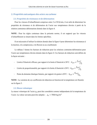 Calcul des colonnes en acier de classe 4 soumises au feu
2. Propriétés mécaniques des aciers au carbone
2.1. Propriétés de résistance et de déformation
Pour les vitesses d’échauffement comprises entre 2 et 50 K/min, il est utile de déterminer les
propriétés de résistance et de déformation de l’acier aux températures élevées à partir de la
relation contraintes-déformations donnée dans la figure 4.
NOTE : Pour les règles contenues dans la présente norme, il est supposé que les vitesses
d’échauffement se situent dans les limites spécifiées.
Il est nécessaire d’utiliser la relation donnée dans la figure 4 pour déterminer les résistances à
la traction, à la compression, à la flexion ou au cisaillement.
Le tableau 3 donne les facteurs de réduction pour les relations contrainte-déformation pour
l’acier aux températures élevées donnée dans la figure 4. Ces facteurs de réduction sont définis de
la façon suivante :
- Limite d’élasticité efficace, par rapport à la limite d’élasticité à 20°C : 𝑘𝑦𝑦,𝜃 =
𝑓𝑓𝑦𝑦,𝜃
𝑓𝑓𝑦𝑦
�
- Limite de proportionnalité, par rapport à la limite d’élasticité à 20°C : 𝑘𝑝𝑝,𝜃 =
𝑓𝑓𝑝𝑝,𝜃
𝑓𝑓𝑦𝑦
�
- Pente du domaine élastique linéaire, par rapport à la pente à 20°C : 𝑘 𝐸,𝜃 =
𝐸𝐸𝑎𝑎,𝜃
𝐸𝐸𝑎𝑎
�
NOTE : La variation de ces coefficients de réduction en fonction de la température est illustrée
sur la figure 5.
2.2. Masse volumique
La masse volumique de l’acier 𝜌𝑎𝑎 peut être considérée comme indépendante de la température de
l’acier. La valeur suivante peut être adoptée : 𝜌𝑎𝑎 = 7850 𝑘𝑔/𝑚3
24
 