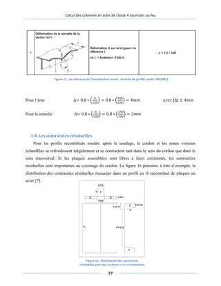 Calcul des colonnes en acier de classe 4 soumises au feu
Pour l’âme ∆= 0.8 ∗ �
𝑏
100
� = 0.8 ∗ �
500
100
� = 4𝑚𝑚 𝑎𝑣𝑒𝑐 |∆| ≥ 4𝑚𝑚
Pour la semelle ∆= 0.8 ∗ �
𝑏
100
� = 0.8 ∗ �
250
100
� = 2𝑚𝑚
1.4. Les contraintes résiduelles
Pour les profils reconstitués soudés: après le soudage, le cordon et les zones voisines
échauffées se refroidissent inégalement et se contractent tant dans le sens du cordon que dans le
sens transversal. Si les plaques assemblées sont libres à leurs extrémités, les contraintes
résiduelles sont importantes au voisinage du cordon. La figure 16 présente, à titre d’exemple, la
distribution des contraintes résiduelles mesurées dans un profil en H reconstitué de plaques en
acier [7].
Figure 15 : La tolérance de l'imperfection locale –Semelle de profilé soudé EN1090-2
Figure 16 : Distribution des contraintes
résiduelles pour des sections en H reconstituées
soudées
37
 