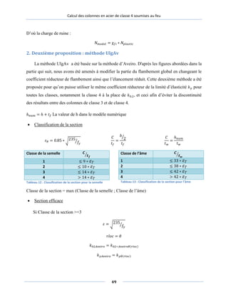 Calcul des colonnes en acier de classe 4 soumises au feu
D’où la charge de ruine :
𝑁 𝑚𝑜𝑑𝑒𝑙 = χ𝑓𝑓𝑖 ∗ 𝑁𝑝𝑝𝑙𝑎𝑎𝑠𝑡𝑡𝑖𝑐
2. Deuxième proposition : méthode UlgAv
La méthode UlgAv a été basée sur la méthode d’Aveiro. D'après les figures abordées dans la
partie qui suit, nous avons été amenés à modifier la partie du flambement global en changeant le
coefficient réducteur de flambement ainsi que l’élancement réduit. Cette deuxième méthode a été
proposée pour qu’on puisse utiliser le même coefficient réducteur de la limité d’élasticité 𝑘𝑦𝑦 pour
toutes les classes, notamment la classe 4 à la place de 𝑘0.2, et ceci afin d’éviter la discontinuité
des résultats entre des colonnes de classe 3 et de classe 4.
ℎ 𝑛𝑢𝑢𝑚 = ℎ + 𝑡𝑓 La valeur de h dans le modèle numérique
• Classification de la section
𝜀𝜀 𝜃 = 0.85 ∗ �235
𝑓𝑓𝑦𝑦
�
𝐶
𝑡 𝑓
=
𝑏
2�
𝑡𝑓
𝐶
𝑡 𝑤
=
ℎ 𝑛𝑢𝑢𝑚
𝑡 𝑤
Classe de la semelle 𝑪
𝒕 𝒇
�
1 ≤ 9 ∗ 𝜀𝜀 𝑇
2 ≤ 10 ∗ 𝜀𝜀 𝑇
3 ≤ 14 ∗ 𝜀𝜀 𝑇
4 > 14 ∗ 𝜀𝜀 𝑇
Tableau 12 : Classification de la section pour la semelle
Classe de l’âme 𝑪
𝒕 𝒘
�
1 ≤ 33 ∗ 𝜀𝜀 𝑇
2 ≤ 38 ∗ 𝜀𝜀 𝑇
3 ≤ 42 ∗ 𝜀𝜀 𝑇
4 > 42 ∗ 𝜀𝜀 𝑇
Tableau 13 : Classification de la section pour l’âme
Classe de la section = max (Classe de la semelle ; Classe de l’âme)
• Section efficace
Si Classe de la section >=3
𝜀𝜀 = �235
𝑓𝑓𝑦𝑦
�
𝑟𝑙𝑜𝑐 = 𝜃𝜃
𝑘02𝐴𝑣𝑒𝑖𝑟𝑜 = 𝑘02−𝐴𝑣𝑒𝑖𝑟𝑜𝜃(𝑟𝑙𝑜𝑐)
𝑘𝑦𝑦𝐴𝑣𝑒𝑖𝑟𝑜 = 𝑘𝑦𝑦𝜃(𝑟𝑙𝑜𝑐)
49
 