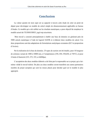 Calcul des colonnes en acier de classe 4 soumises au feu
Conclusion
La valeur ajoutée de mon sujet est sa capacité à travers cette étude de créer un point de
départ pour développer un modèle de calcul simple de dimensionnement applicable en bureau
d’études. Ce modèle qui a été calibré sur les résultats numériques, a pour objectif de remplacer le
modèle actuel de l’EUROCODE3, jugé trop sécuritaire.
Mon travail a consisté principalement à établir une base de données en générant près de
5000 calculs numérique à l’aide de logiciel SAFIR et à élaborer deux modèles de calcul. Ces
deux propositions sont des adaptations de formulations analytiques existantes (EC3 et proposition
d’Aveiro).
Par la réalisation de la base de données. 25 types de section ont été étudiés, pour 10 longueur
de colonnes variant de 1000 à 10000 mm, à 5 températures (350, 450, 550,650, et 750°C), et pour
4 limite d’élasticité (235, 275, 355, et 460Mpa).
L’acceptation des deux modèles élaborés a été faite par le responsable sur ce projet, qui a lui-
même validé le travail réalisé. De plus ces deux modèles seront transférés aux autres partenaires
membre du projet européen qui sont les mieux placés pour décider quel est le modèle le plus
approprié.
63
 