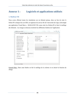 Calcul des colonnes en acier de classe 4 soumises au feu
Annexe 1 : Logiciels et applications utilisés
1. Mailleur VB
Nous avons effectué toutes les simulations sur un élément poteau, donc au lieu de créer le
fichier.IN à chaque fois sur GID, un ingénieur du service SE de l’université de Liège a développé
une application Visual Basic « MAILLEUR VB » pour créer les fichiers.IN et faire le maillage
des éléments. Les images en dessous montrent les différentes fenêtres de l’application.
General Data : Dans cette fenêtre on fait le maillage de la colonne et on choisit la fonction de
charge.
66
 