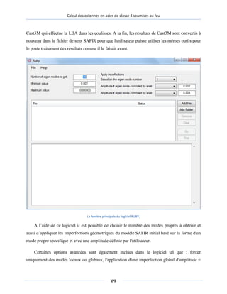 Calcul des colonnes en acier de classe 4 soumises au feu
Cast3M qui effectue la LBA dans les coulisses. A la fin, les résultats de Cast3M sont convertis à
nouveau dans le fichier de sens SAFIR pour que l'utilisateur puisse utiliser les mêmes outils pour
le poste traitement des résultats comme il le faisait avant.
La fenêtre principale du logiciel RUBY.
A l’aide de ce logiciel il est possible de choisir le nombre des modes propres à obtenir et
aussi d’appliquer les imperfections géométriques du modèle SAFIR initial basé sur la forme d'un
mode propre spécifique et avec une amplitude définie par l'utilisateur.
Certaines options avancées sont également inclues dans le logiciel tel que : forcer
uniquement des modes locaux ou globaux, l'application d'une imperfection global d'amplitude =
69
 