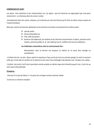 10
COMMUNAUTE AFAR :
Les pères font attention à leur alimentation car, j’ai appris que les hommes se regroupent par cinq pour
consommer un chameau dans les zones rurales
Actuellement dans les zones urbaines, j’ai entendu par tant de femme qu’ils font la même chose auprès de
l’oued d’ambouli.
Mais par contre les femmes allaitantes et les femmes enceintes consomment les mêmes plats.
 Lait de vache
 Farine (Gaambo) sec
 Thé, café concentré
 Secteurs de tadjourah, les enfants et les femmes consomment riz blanc, piments verts
mixées, poissons grillés et le lait caillé qui est le préférer de tous les habitants.
Les habitudes coutumières chez la communauté afar :
Alimentation chez la femme est toujours la même et ne peut être changé en
sensibilisant.
-L’enfant est mis au sein 3jours après la naissance, l’eau sucré est servi au premier gorgé, le miel, le zamzam
celle qui a chez elle en continu et en donne le sein avec l’eau mélangé à des plantes noir, houlba.,irta, weba ,
L’enfant très tard, à la fin de la première année accède au même repas de la famille jusqu’à 1an, il est mis au
sein avant cette période.
Croyance :
-Tant qu’il n’a pas de dents, il ne peut rien manger comme aliment solide.
-le lait est un aliment complet.
 