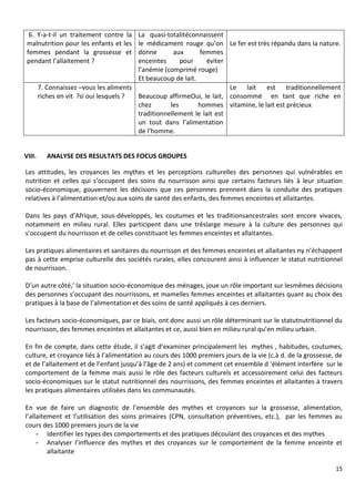 15
VIII. ANALYSE DES RESULTATS DES FOCUS GROUPES
Les attitudes, les croyances les mythes et les perceptions culturelles des personnes qui vulnérables en
nutrition et celles qui s’occupent des soins du nourrisson ainsi que certains facteurs liés à leur situation
socio-économique, gouvernent les décisions que ces personnes prennent dans la conduite des pratiques
relatives à l’alimentation et/ou aux soins de santé des enfants, des femmes enceintes et allaitantes.
Dans les pays d’Afrique, sous-développés, les coutumes et les traditionsancestrales sont encore vivaces,
notamment en milieu rural. Elles participent dans une trèslarge mesure à la culture des personnes qui
s’occupent du nourrisson et de celles constituant les femmes enceintes et allaitantes.
Les pratiques alimentaires et sanitaires du nourrisson et des femmes enceintes et allaitantes ny n’échappent
pas à cette emprise culturelle des sociétés rurales, elles concourent ainsi à influencer le statut nutritionnel
de nourrisson.
D’un autre côté,’ la situation socio-économique des ménages, joue un rôle important sur lesmêmes décisions
des personnes s’occupant des nourrissons, et mamelles femmes enceintes et allaitantes quant au choix des
pratiques à la base de l’alimentation et des soins de santé appliqués à ces derniers.
Les facteurs socio-économiques, par ce biais, ont donc aussi un rôle déterminant sur le statutnutritionnel du
nourrisson, des femmes enceintes et allaitantes et ce, aussi bien en milieu rural qu’en milieu urbain.
En fin de compte, dans cette étude, il s’agit d’examiner principalement les mythes , habitudes, coutumes,
culture, et croyance liés à l’alimentation au cours des 1000 premiers jours de la vie (c.à d. de la grossesse, de
et de l’allaitement et de l’enfant jusqu’à l’âge de 2 ans) et comment cet ensemble d 'élément interfère sur le
comportement de la femme mais aussi le rôle des facteurs culturels et accessoirement celui des facteurs
socio-économiques sur le statut nutritionnel des nourrissons, des femmes enceintes et allaitantes à travers
les pratiques alimentaires utilisées dans les communautés.
En vue de faire un diagnostic de l’ensemble des mythes et croyances sur la grossesse, alimentation,
l’allaitement et l’utilisation des soins primaires (CPN, consultation préventives, etc.), par les femmes au
cours des 1000 premiers jours de la vie
- Identifier les types des comportements et des pratiques découlant des croyances et des mythes
- Analyser l’influence des mythes et des croyances sur le comportement de la femme enceinte et
allaitante
6. Y-a-t-il un traitement contre la
malnutrition pour les enfants et les
femmes pendant la grossesse et
pendant l’allaitement ?
La quasi-totalitéconnaissent
le médicament rouge qu’on
donne aux femmes
enceintes pour éviter
l’anémie (comprimé rouge)
Et beaucoup de lait.
Le fer est très répandu dans la nature.
7. Connaissez –vous les aliments
riches en vit ?si oui lesquels ? Beaucoup affirmeOui, le lait,
chez les hommes
traditionnellement le lait est
un tout dans l’alimentation
de l’homme.
Le lait est traditionnellement
consommé en tant que riche en
vitamine, le lait est précieux
 