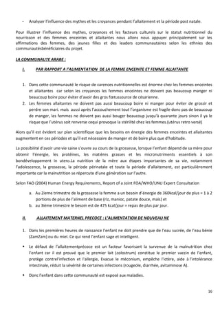 16
- Analyser l’influence des mythes et les croyances pendant l’allaitement et la période post natale.
Pour illustrer l’influence des mythes, croyances et les facteurs culturels sur le statut nutritionnel du
nourrisson et des femmes enceintes et allaitantes nous allons nous appuyer principalement sur les
affirmations des femmes, des jeunes filles et des leaders communautaires selon les ethnies des
communautésbénéficiaires du projet.
LA COMMUNAUTE ARABE :
I. PAR RAPPORT A l’ALIMENTATION DE LA FEMME ENCEINTE ET FEMME ALLAITANTE
1. Dans cette communauté le risque de carences nutritionnelles est énorme chez les femmes enceintes
et allaitantes car selon les croyances les femmes enceintes ne doivent pas beaucoup manger ni
beaucoup boire pour éviter d’avoir des gros fœtussource de césarienne.
2. Les femmes allaitantes ne doivent pas aussi beaucoup boire ni manger pour éviter de grossir et
perdre son mari. mais aussi après l’accouchement tout l’organisme est fragile donc pas de beaucoup
de manger, les femmes ne doivent pas aussi bouger beaucoup jusqu’à quarante jours sinon il ya le
risque que l’utérus soit renverse cequi provoque la stérilité chez les femmes.(utérus retro versé)
Alors qu’il est évident sur plan scientifique que les besoins en énergie des femmes enceintes et allaitantes
augmentent en ces périodes et qu’il est nécessaire de manger et de boire plus que d’habitude.
La possibilité d’avoir une vie saine s’ouvre au cours de la grossesse, lorsque l’enfant dépend de sa mère pour
obtenir l’énergie, les protéines, les matières grasses et les micronutriments essentiels à son
bondéveloppement in utero.La nutrition de la mère aux étapes importantes de sa vie, notamment
l’adolescence, la grossesse, la période périnatale et toute la période d’allaitement, est particulièrement
importante car la malnutrition se répercute d’une génération sur l’autre.
Selon FAO (2004) Human Energy Requirements, Report of a Joint FOA/WHO/UNU Expert Consultation
a. Au 2ieme trimestre de la grossesse la femme a un besoin d’énergie de 360kcal/jour de plus = 1 à 2
portions de plus de l’aliment de base (riz, manioc, patate douce, maïs) et
b. au 3ième trimestre le besoin est de 475 kcal/jour = repas de plus par jour.
II. ALLAITEMENT MATERNEL PRECOCE : L’ALIMENTATION DE NOUVEAU NE
1. Dans les premières heures de naissance l’enfant ne doit prendre que de l’eau sucrée, de l’eau bénie
(ZamZam) ou du miel. Ce qui rend l’enfant sage et intelligent.
 Le défaut de l’allaitementprécoce est un facteur favorisant la survenue de la malnutrition chez
l’enfant car il est prouvé que le premier lait (colostrum) constitue le premier vaccin de l’enfant,
protège contrel'infection et l'allergie, Evacue le méconium, empêche l'ictère, aide à l’intolérance
intestinale, réduit la sévérité de certaines infections (rougeole, diarrhée, avitaminose A).
 Donc l’enfant dans cette communauté est exposé aux maladies.
 