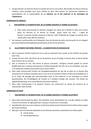 17
 Chaque femme a le droit de choisir la manière de nourrir son enfant. Afin d’aider les mères à faire les
meilleurs choix possibles pour leurs enfants et pour elles-mêmes, les personnels médicaux et
paramédicaux ont la responsabilité de les informer sur le lait maternel et les avantages de
l’allaitement.
COMMUNAUTE SOMALIE
I. PAR RAPPORT A l’ALIMENTATION DE LA FEMME ENCEINTE ET FEMME ALLAITANTE :
1. Dans cette communauté les femmes mangent les restes de la famille et elles sont servies
après les hommes et -la femme ne mange guère avant son mari. . « Signe de
femme ».coutume somalie ancienne, la femme avait l’habitude de manger ces parties de la
viande (allol, mijo, tête du mouton,).
 Les carences nutritionnelles sont fréquentes chez les femmes de cette communauté car ne mangent
pas assez d’élémentsénergétiques,protéiniques et de micronutriments.
II. ALLAITEMENT MATERNEL PRECOCE : L’ALIMENTATION DE NOUVEAU NE
1. Dès la naissance l’enfant somali est mis au sein en rajoutant l’eau sucrée, le lait artificiel, les plantes
avec l’eau.
2. A partir de trois mois, elle donne de jus de pomme, du jus d’orange, le beurre dans le lait,la céréale
dans le lait le soir au coucher.
3. Dès la naissance le soir, elle donne le beurre concentré d’origine animale appelé en somali
(badhi).Selon leur croyance cela permet à l’enfant de grandir très vite, les os se consolides plus vite,
il ne tombe pas malade aussi souvent qu’un autre enfant.
4. Dans cette communauté l’enfant est complètementenlevé du sein de sa mère car la femme doit
commencer les relations sexuelles avec le mari et en ce moment l’enfant ne doit pas êtreallaité car il
ya le risque de passage des spermatozoïdes dans le lait maternel ce qui provoque un retard
psychomoteur, de l’inintelligence de l’enfant et il tombera malade très souvent. Cet enfant est
appelé Djinabanoug. (Il ne ressemble pas aux autres enfants).
 Dans cette communauté il ya plusieurs facteurs qui concourent au risque de survenue de la
malnutrition chez l’enfant.
COMMUNAUTE AFAR :
I. PAR RAPPORT A l’ALIMENTATION DE LA FEMME ENCEINTE ET FEMME ALLAITANTE
1. Dans cette communauté les pères font attention à leur alimentation car, il ya des réalités au milieu
rural ou les hommes se regroupent par cinq pour consommer un chameau.
2. Actuellement dans les zones urbaines, les femmes disent que les hommes font la même chose auprès
de l’oued d’ambouli.
3. Mais par contre les femmes allaitantes et les femmes enceintes consomment les mêmes plats :
 Lait de vache
 Farine (Gaambo) sec
 