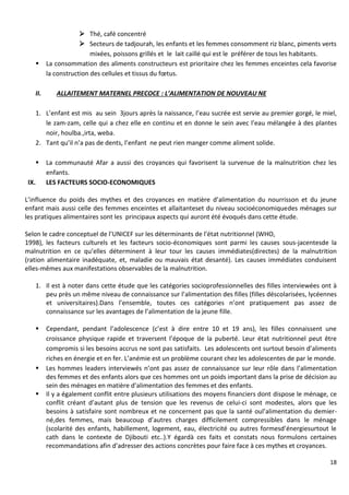 18
 Thé, café concentré
 Secteurs de tadjourah, les enfants et les femmes consomment riz blanc, piments verts
mixées, poissons grillés et le lait caillé qui est le préférer de tous les habitants.
 La consommation des aliments constructeurs est prioritaire chez les femmes enceintes cela favorise
la construction des cellules et tissus du fœtus.
II. ALLAITEMENT MATERNEL PRECOCE : L’ALIMENTATION DE NOUVEAU NE
1. L’enfant est mis au sein 3jours après la naissance, l’eau sucrée est servie au premier gorgé, le miel,
le zam-zam, celle qui a chez elle en continu et en donne le sein avec l’eau mélangée à des plantes
noir, houlba.,irta, weba.
2. Tant qu’il n’a pas de dents, l’enfant ne peut rien manger comme aliment solide.
 La communauté Afar a aussi des croyances qui favorisent la survenue de la malnutrition chez les
enfants.
IX. LES FACTEURS SOCIO-ECONOMIQUES
L’influence du poids des mythes et des croyances en matière d’alimentation du nourrisson et du jeune
enfant mais aussi celle des femmes enceintes et allaitanteset du niveau socioéconomiquedes ménages sur
les pratiques alimentaires sont les principaux aspects qui auront été évoqués dans cette étude.
Selon le cadre conceptuel de l’UNICEF sur les déterminants de l’état nutritionnel (WHO,
1998), les facteurs culturels et les facteurs socio-économiques sont parmi les causes sous-jacentesde la
malnutrition en ce qu’elles déterminent à leur tour les causes immédiates(directes) de la malnutrition
(ration alimentaire inadéquate, et, maladie ou mauvais état desanté). Les causes immédiates conduisent
elles-mêmes aux manifestations observables de la malnutrition.
1. Il est à noter dans cette étude que les catégories socioprofessionnelles des filles interviewées ont à
peu près un même niveau de connaissance sur l’alimentation des filles (filles déscolarisées, lycéennes
et universitaires).Dans l’ensemble, toutes ces catégories n’ont pratiquement pas assez de
connaissance sur les avantages de l’alimentation de la jeune fille.
 Cependant, pendant l’adolescence (c’est à dire entre 10 et 19 ans), les filles connaissent une
croissance physique rapide et traversent l’époque de la puberté. Leur état nutritionnel peut être
compromis si les besoins accrus ne sont pas satisfaits. Les adolescents ont surtout besoin d’aliments
riches en énergie et en fer. L’anémie est un problème courant chez les adolescentes de par le monde.
 Les hommes leaders interviewés n’ont pas assez de connaissance sur leur rôle dans l’alimentation
des femmes et des enfants alors que ces hommes ont un poids important dans la prise de décision au
sein des ménages en matière d’alimentation des femmes et des enfants.
 Il y a également conflit entre plusieurs utilisations des moyens financiers dont dispose le ménage, ce
conflit créant d’autant plus de tension que les revenus de celui-ci sont modestes, alors que les
besoins à satisfaire sont nombreux et ne concernent pas que la santé oul’alimentation du demier-
né,des femmes, mais beaucoup d’autres charges difficilement compressibles dans le ménage
(scolarité des enfants, habillement, logement, eau, électricité ou autres formesd’énergiesurtout le
cath dans le contexte de Djibouti etc..).Y égardà ces faits et constats nous formulons certaines
recommandations afin d’adresser des actions concrètes pour faire face à ces mythes et croyances.
 