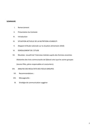 2
SOMMAIRE
I. Remerciement
II. Présentation du Contexte
III. Introduction
IV. SITUATION ACTUELLE DE LA NUTRITION A DJIBOUTI
V. (Rapport d’étude nationale sur la situation alimentaire 2010)
VI. DEROULEMENT DE L’ETUDE
VII. Résultats recueilli de l’interview réalisée auprès des femmes enceintes
Allaitantes des trois communautés de Djibouti ainsi que les autres groupes
(Jeunes filles, pères responsables et coutumiers).
VIII. ANALYSE DES RESULTATS DES FOCUS GROUPES
VII. Recommandations :
VIII. Messagesclés :
IX. Stratégie de communication suggérer
 
