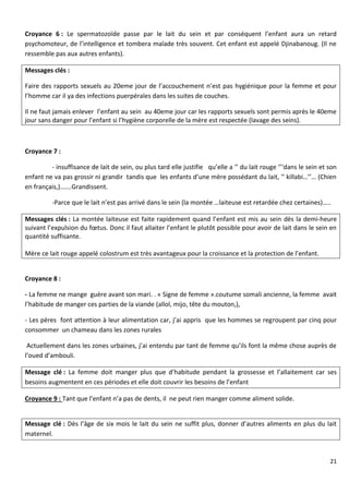 21
Croyance 6 : Le spermatozoïde passe par le lait du sein et par conséquent l’enfant aura un retard
psychomoteur, de l’intelligence et tombera malade très souvent. Cet enfant est appelé Djinabanoug. (Il ne
ressemble pas aux autres enfants).
Messages clés :
Faire des rapports sexuels au 20eme jour de l’accouchement n’est pas hygiénique pour la femme et pour
l’homme car il ya des infections puerpérales dans les suites de couches.
Il ne faut jamais enlever l’enfant au sein au 40eme jour car les rapports sexuels sont permis après le 40eme
jour sans danger pour l’enfant si l’hygiène corporelle de la mère est respectée (lavage des seins).
Croyance 7 :
- insuffisance de lait de sein, ou plus tard elle justifie qu’elle a ‘’ du lait rouge ‘’‘dans le sein et son
enfant ne va pas grossir ni grandir tandis que les enfants d’une mère possédant du lait, ‘’ killabi…’’… (Chien
en français,)…….Grandissent.
-Parce que le lait n’est pas arrivé dans le sein (la montée …laiteuse est retardée chez certaines)…..
Messages clés : La montée laiteuse est faite rapidement quand l’enfant est mis au sein dès la demi-heure
suivant l’expulsion du fœtus. Donc il faut allaiter l’enfant le plutôt possible pour avoir de lait dans le sein en
quantité suffisante.
Mère ce lait rouge appelé colostrum est très avantageux pour la croissance et la protection de l’enfant.
Croyance 8 :
- La femme ne mange guère avant son mari. . « Signe de femme ».coutume somali ancienne, la femme avait
l’habitude de manger ces parties de la viande (allol, mijo, tête du mouton,),
- Les pères font attention à leur alimentation car, j’ai appris que les hommes se regroupent par cinq pour
consommer un chameau dans les zones rurales
Actuellement dans les zones urbaines, j’ai entendu par tant de femme qu’ils font la même chose auprès de
l’oued d’ambouli.
Message clé : La femme doit manger plus que d’habitude pendant la grossesse et l’allaitement car ses
besoins augmentent en ces périodes et elle doit couvrir les besoins de l’enfant
Croyance 9 : Tant que l’enfant n’a pas de dents, il ne peut rien manger comme aliment solide.
Message clé : Dès l’âge de six mois le lait du sein ne suffit plus, donner d’autres aliments en plus du lait
maternel.
 
