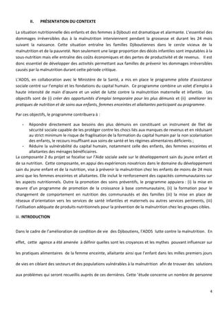 4
II. PRÉSENTATION DU CONTEXTE
La situation nutritionnelle des enfants et des femmes à Djibouti est dramatique et alarmante. L’essentiel des
dommages irréversibles dus à la malnutrition interviennent pendant la grossesse et durant les 24 mois
suivant la naissance. Cette situation entraîne les familles Djiboutiennes dans le cercle vicieux de la
malnutrition et de la pauvreté. Non seulement une large proportion des décès infantiles sont imputables à la
sous-nutrition mais elle entraîne des coûts économiques et des pertes de productivité et de revenus. Il est
donc essentiel de développer des activités permettant aux familles de prévenir les dommages irréversibles
causés par la malnutrition durant cette période critique.
L’ADDS, en collaboration avec le Ministère de la Santé, a mis en place le programme pilote d’assistance
sociale centré sur l’emploi et les fondations du capital humain. Ce programme combine un volet d’emploi à
haute intensité de main d’œuvre et un volet de lutte contre la malnutrition maternelle et infantile. Les
objectifs sont de (i) créer des opportunités d’emploi temporaire pour les plus démunis et (ii) améliorer les
pratiques de nutrition et de soins aux enfants, femmes enceintes et allaitantes participant au programme.
Par ces objectifs, le programme contribuera à :
- Répondre directement aux besoins des plus démunis en constituant un instrument de filet de
sécurité sociale capable de les protéger contre les chocs liés aux manques de revenus et en réduisant
au strict minimum le risque de fragilisation de la formation du capital humain par la non scolarisation
des enfants, le recours insuffisant aux soins de santé et les régimes alimentaires déficients ;
- Réduire la vulnérabilité du capital humain, notamment celle des enfants, des femmes enceintes et
allaitantes des ménages bénéficiaires.
La composante 2 du projet se focalise sur l’Aide sociale axée sur le développement sain du jeune enfant et
de sa nutrition. Cette composante, en appui des expériences novatrices dans le domaine du développement
sain du jeune enfant et de la nutrition, vise à prévenir la malnutrition chez les enfants de moins de 24 mois
ainsi que les femmes enceintes et allaitantes. Elle inclut le renforcement des capacités communautaires sur
les aspects nutritionnels. Outre la promotion des soins préventifs, le programme appuiera : (i) la mise en
œuvre d’un programme de promotion de la croissance à base communautaire, (ii) la formation pour le
changement de comportement en nutrition des communautés et des familles (iii) la mise en place de
réseaux d’orientation vers les services de santé infantiles et maternels ou autres services pertinents, (iii)
l’utilisation adéquate de produits nutritionnels pour la prévention de la malnutrition chez les groupes cibles.
iii. INTRODUCTION
Dans le cadre de l’amélioration de condition de vie des Djiboutiens, l’ADDS lutte contre la malnutrition. En
effet, cette agence a été amenée à définir quelles sont les croyances et les mythes pouvant influencer sur
les pratiques alimentaires de la femme enceinte, allaitante ainsi que l’enfant dans les milles premiers jours
de vies en ciblant des secteurs et des populations vulnérables à la malnutrition afin de trouver des solutions
aux problèmes qui seront recueillis auprès de ces dernières. Cette ’étude concerne un nombre de personne
 