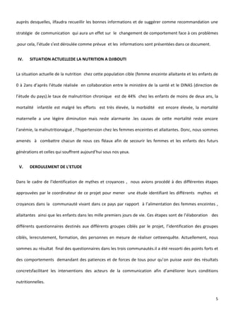 5
auprès desquelles, ilfaudra recueillir les bonnes informations et de suggérer comme recommandation une
stratégie de communication qui aura un effet sur le changement de comportement face à ces problèmes
.pour cela, l’étude s’est déroulée comme prévue et les informations sont présentées dans ce document.
IV. SITUATION ACTUELLEDE LA NUTRITION A DJIBOUTI
La situation actuelle de la nutrition chez cette population cible (femme enceinte allaitante et les enfants de
0 à 2ans d’après l’étude réalisée en collaboration entre le ministère de la santé et le DINAS (direction de
l’étude du pays).le taux de malnutrition chronique est de 44% chez les enfants de moins de deux ans, la
mortalité infantile est malgré les efforts est très élevée, la morbidité est encore élevée, la mortalité
maternelle a une légère diminution mais reste alarmante .les causes de cette mortalité reste encore
l’anémie, la malnutritionaiguë , l’hypertension chez les femmes enceintes et allaitantes. Donc, nous sommes
amenés à combattre chacun de nous ces fléaux afin de secourir les femmes et les enfants des futurs
générations et celles qui souffrent aujourd’hui sous nos yeux.
V. DEROULEMENT DE L’ETUDE
Dans le cadre de l’identification de mythes et croyances , nous avions procédé à des différentes étapes
approuvées par le coordinateur de ce projet pour mener une étude identifiant les différents mythes et
croyances dans la communauté vivant dans ce pays par rapport à l’alimentation des femmes enceintes ,
allaitantes ainsi que les enfants dans les mille premiers jours de vie. Ces étapes sont de l’élaboration des
différents questionnaires destinés aux différents groupes ciblés par le projet, l’identification des groupes
ciblés, lerecrutement, formation, des personnes en mesure de réaliser cetteenquête. Actuellement, nous
sommes au résultat final des questionnaires dans les trois communautés.il a été ressorti des points forts et
des comportements demandant des patiences et de forces de tous pour qu’on puisse avoir des résultats
concretsfacilitant les interventions des acteurs de la communication afin d’améliorer leurs conditions
nutritionnelles.
 