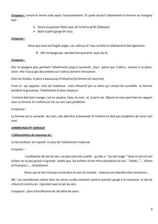 8
Croyance : rempli le ventre vide après l’accouchement. Et après durant l’allaitement la femme ne mangera
que :
 Sauce au poisson blanc avec de la farine grillé (Zabayat)
 Boire à petit gorgé de l’eau
Croyance :
Parce que tout est fragile (vagin, col, utérus) et l’eau va faire le relâchement des ligaments.
 Elle ne bouge pas pendant les quarante jours du lit.
Croyance :
Elle ne bougera plus pendant l’allaitement jusqu’à quarante jours parce que l’utérus revient à sa place,
sinon elle n’aura pas des enfants car l’utérus devient retroverser.
Chez les Arabes, le père a beaucoup d’influence (la femme est soumise)
C’est lui qui apporte tout de l’extérieur mais influencé par sa mère qui conseil de surveillée sa femme
pendant la grossesse, l’allaitement et pour toujours.
L’enfant doit bien manger, lait en poudre, l’eau, le miel, et à partir de 20jours le mari peut faire le rapport
avec sa femme. Et l’enfant est mis au sein sans problème.
Croyances :
La femme est la servante du mari, elle doit être à demande et l’enfant ne doit pas empêcher de servir son
mari.
COMMUNAUTE SOMALIE
L’alimentation du nouveau né :
Le lait artificiel est rajouté en plus de l’allaitement maternel
Croyance :
- insuffisance de lait de sein, ou plus tard elle justifie qu’elle a ‘’ du lait rouge ‘’‘dans le sein et son
enfant ne va pas grossir ni grandir tandis que les enfants d’une mère possédant du lait, ‘’ killabi…’’… (Chien
en français,)…….Grandissent.
-Parce que le lait n’est pas arrivé dans le sein (la montée …laiteuse est retardée chez certaines)…..
NB : Les somaliennes même dans les zones rurales donnent comme premier gorgé à la naissance le lait de
chèvre et continu en rajoutant avec le lait du sein.
Croyances : peur d’insuffisance de lait dans les seins.
 