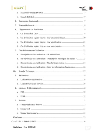 xRéalisé par Éric OBONO
a. Module inventaire et Gestion................................................................................. 17
b. Module Helpdesk................................................................................................... 17
2. Besoins non fonctionnels........................................................................................... 17
3. Besoins Optionnels.................................................................................................... 18
4. Diagramme de cas d’utilisation ................................................................................. 18
a. Cas d’utilisation GLPI ........................................................................................... 18
b. Cas d’utilisation « gérer tickets » pour un administrateur ..................................... 20
c. Cas d’utilisation « gérer tickets » pour un utilisateur ............................................ 21
d. Cas d’utilisation « gérer tickets » pour un technicien............................................ 21
5. Description des cas d’utilisation................................................................................ 22
a. Description du cas d’utilisation : « S’authentifier » .............................................. 22
b. Description du cas d’utilisation : « Afficher les statistiques des tickets »............. 23
c. Description du cas d’utilisation « Planifier interventions »................................... 24
d. Description du cas d’utilisation « Gérer les informations financières »................ 26
III- Branche Technique.................................................................................................... 27
1. Architecture ............................................................................................................... 28
a. L’architecture décentralisée................................................................................... 28
b. L’architecture client-serveur.................................................................................. 28
2. Langages de développement...................................................................................... 32
a. PHP ........................................................................................................................ 32
b. PERL...................................................................................................................... 32
3. Serveurs ..................................................................................................................... 32
a. Serveur de base de données ................................................................................... 32
b. Serveur web ........................................................................................................... 33
c. Serveur de messagerie............................................................................................ 33
Conclusion............................................................................................................................ 33
CHAPITRE 3 : CONCEPTION............................................................................................... 34
 