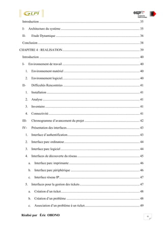 xiRéalisé par Éric OBONO
Introduction .......................................................................................................................... 35
I- Architecture du système................................................................................................ 35
II- Etude Dynamique ...................................................................................................... 36
Conclusion............................................................................................................................ 38
CHAPITRE 4 : REALISATION.............................................................................................. 39
Introduction .......................................................................................................................... 40
I- Environnement de travail .............................................................................................. 40
1. Environnement matériel ............................................................................................ 40
2. Environnement logiciel.............................................................................................. 40
II- Difficultés Rencontrées ............................................................................................. 41
1. Installation ................................................................................................................. 41
2. Analyse ...................................................................................................................... 41
3. Inventaire................................................................................................................... 41
4. Connectivité............................................................................................................... 41
III- Chronogramme d’avancement du projet ................................................................... 42
IV- Présentation des interfaces......................................................................................... 43
1. Interface d’authentification........................................................................................ 43
2. Interface parc ordinateur............................................................................................ 44
3. Interface parc logiciel ................................................................................................ 44
4. Interfaces de découverte du réseau............................................................................ 45
a. Interface parc imprimante...................................................................................... 46
b. Interface parc périphérique .................................................................................... 46
c. Interface réseau IP.................................................................................................. 47
5. Interfaces pour la gestion des tickets......................................................................... 47
a. Création d’un ticket................................................................................................ 48
b. Création d’un problème ......................................................................................... 48
c. Association d’un problème à un ticket................................................................... 49
 