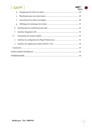 xiiRéalisé par Éric OBONO
d. Changement de l’état d’un ticket ........................................................................... 49
e. Planification pour une intervention........................................................................ 49
f. Association d’un ticket à un budget....................................................................... 50
g. Affichage des statistiques des tickets..................................................................... 51
6. Interface pour les notifications par mail.................................................................... 51
7. Interface Intégration AD............................................................................................ 52
V- Présentation de la partie mobile................................................................................. 53
1. Interface de configuration du Plugin Webservices.................................................... 53
2. Interface de l’application mobile GOATS [10] ....................................................... 54
Conclusion............................................................................................................................ 55
CONCLUSION GENERALE.................................................................................................. 56
WEBOGRAPHIE..................................................................................................................... 58
 