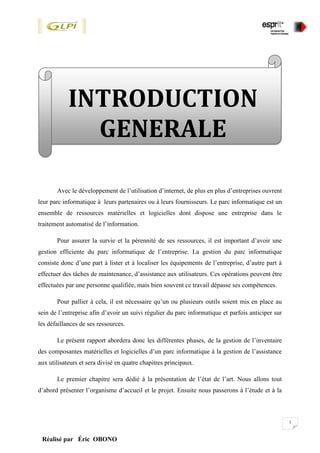 1
Réalisé par Éric OBONO
Avec le développement de l’utilisation d’internet, de plus en plus d’entreprises ouvrent
leur parc informatique à leurs partenaires ou à leurs fournisseurs. Le parc informatique est un
ensemble de ressources matérielles et logicielles dont dispose une entreprise dans le
traitement automatisé de l’information.
Pour assurer la survie et la pérennité de ses ressources, il est important d’avoir une
gestion efficiente du parc informatique de l’entreprise. La gestion du parc informatique
consiste donc d’une part à lister et à localiser les équipements de l’entreprise, d’autre part à
effectuer des tâches de maintenance, d’assistance aux utilisateurs. Ces opérations peuvent être
effectuées par une personne qualifiée, mais bien souvent ce travail dépasse ses compétences.
Pour pallier à cela, il est nécessaire qu’un ou plusieurs outils soient mis en place au
sein de l’entreprise afin d’avoir un suivi régulier du parc informatique et parfois anticiper sur
les défaillances de ses ressources.
Le présent rapport abordera donc les différentes phases, de la gestion de l’inventaire
des composantes matérielles et logicielles d’un parc informatique à la gestion de l’assistance
aux utilisateurs et sera divisé en quatre chapitres principaux.
Le premier chapitre sera dédié à la présentation de l’état de l’art. Nous allons tout
d’abord présenter l’organisme d’accueil et le projet. Ensuite nous passerons à l’étude et à la
INTRODUCTION
GENERALE
 