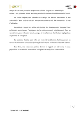 2
Réalisé par Éric OBONO
critique de l’existant pour enfin proposer une solution adéquate. La méthodologie
utilisée y sera également définie pour nous permettre de réaliser convenablement notre travail.
Le second chapitre sera consacré sur l’analyse des besoins fonctionnels et non
fonctionnels. Nous modéliserons les besoins des utilisateurs via les diagrammes de cas
d’utilisation.
Le troisième chapitre sera intitulé conception et fera dans un premier temps une étude
préliminaire en présentant l’architecture de la solution proposée précédemment. Dans un
second temps, en se référant à la méthodologie de travail choisie, elle illustrera la plupart des
diagrammes de conception.
Le quatrième chapitre quant à lui sera réservé à la réalisation. Celui-ci, passera en
revue l’environnement de travail, le planning de réalisation et finalement les résultats obtenus.
Pour finir, une conclusion générale de tout le rapport sera nécessaire où nous
proposerons les éventuelles améliorations susceptibles d’être ajoutées ultérieurement.
 