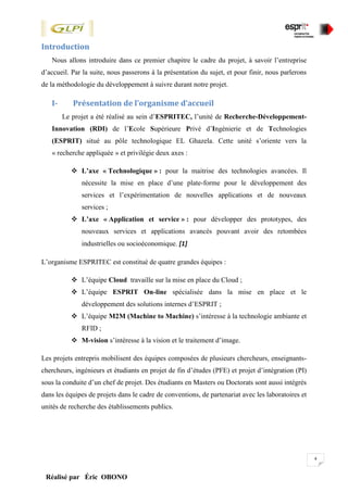 4
Réalisé par Éric OBONO
Introduction
Nous allons introduire dans ce premier chapitre le cadre du projet, à savoir l’entreprise
d’accueil. Par la suite, nous passerons à la présentation du sujet, et pour finir, nous parlerons
de la méthodologie du développement à suivre durant notre projet.
I- Présentation de l’organisme d’accueil
Le projet a été réalisé au sein d’ESPRITEC, l’unité de Recherche-Développement-
Innovation (RDI) de l’Ecole Supérieure Privé d’Ingénierie et de Technologies
(ESPRIT) situé au pôle technologique EL Ghazela. Cette unité s’oriente vers la
« recherche appliquée » et privilégie deux axes :
 L’axe « Technologique » : pour la maitrise des technologies avancées. Il
nécessite la mise en place d’une plate-forme pour le développement des
services et l’expérimentation de nouvelles applications et de nouveaux
services ;
 L’axe « Application et service » : pour développer des prototypes, des
nouveaux services et applications avancés pouvant avoir des retombées
industrielles ou socioéconomique. [1]
L’organisme ESPRITEC est constitué de quatre grandes équipes :
 L’équipe Cloud travaille sur la mise en place du Cloud ;
 L’équipe ESPRIT On-line spécialisée dans la mise en place et le
développement des solutions internes d’ESPRIT ;
 L’équipe M2M (Machine to Machine) s’intéresse à la technologie ambiante et
RFID ;
 M-vision s’intéresse à la vision et le traitement d’image.
Les projets entrepris mobilisent des équipes composées de plusieurs chercheurs, enseignants-
chercheurs, ingénieurs et étudiants en projet de fin d’études (PFE) et projet d’intégration (PI)
sous la conduite d’un chef de projet. Des étudiants en Masters ou Doctorats sont aussi intégrés
dans les équipes de projets dans le cadre de conventions, de partenariat avec les laboratoires et
unités de recherche des établissements publics.
 